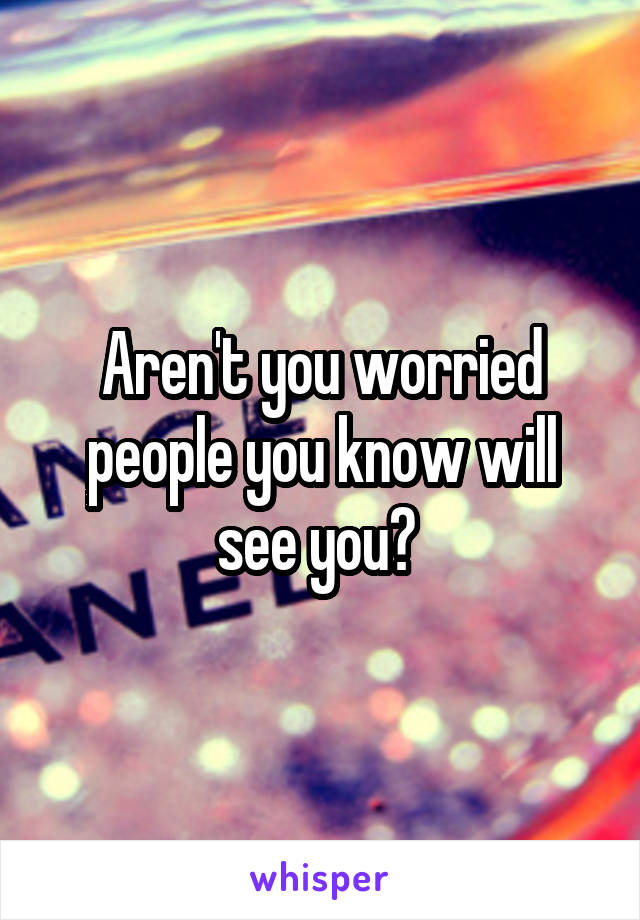 Aren't you worried people you know will see you? 