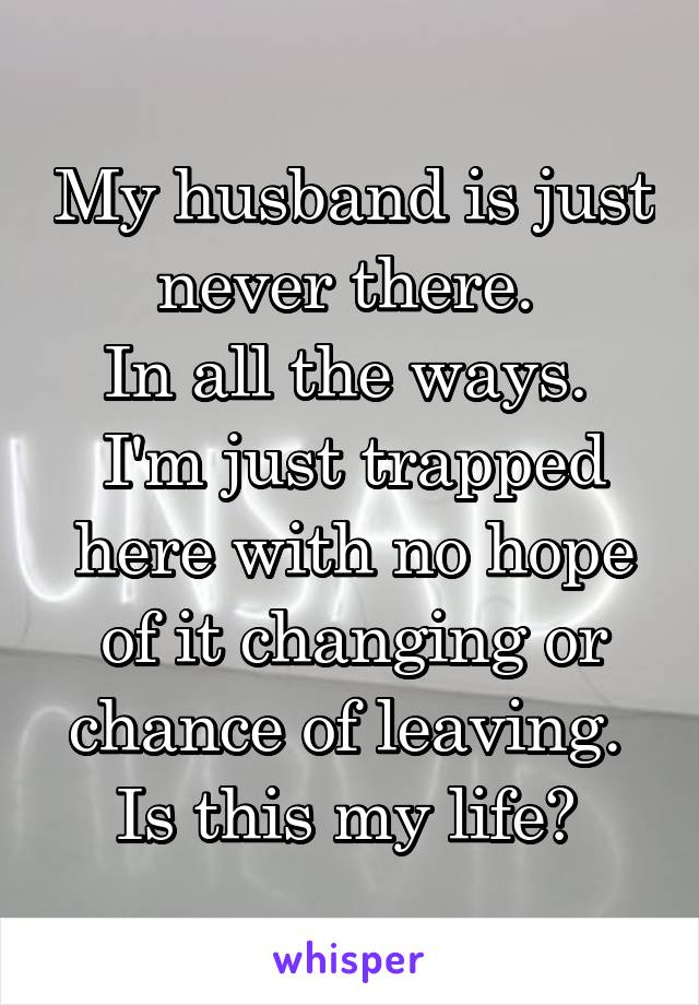 My husband is just never there. 
In all the ways. 
I'm just trapped here with no hope of it changing or chance of leaving. 
Is this my life? 