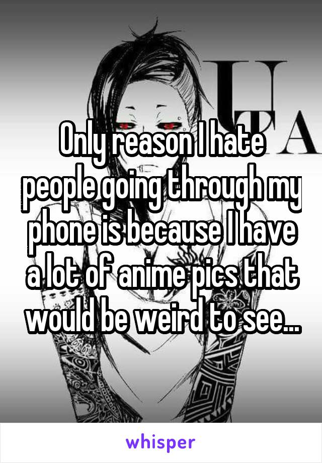 Only reason I hate people going through my phone is because I have a lot of anime pics that would be weird to see...