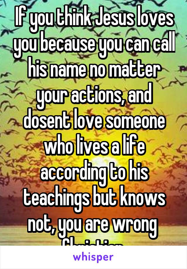 If you think Jesus loves you because you can call his name no matter your actions, and dosent love someone who lives a life according to his teachings but knows not, you are wrong  Christian.