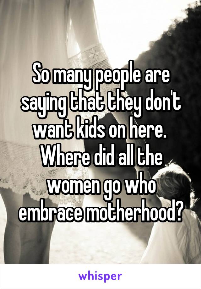 So many people are saying that they don't want kids on here. 
Where did all the women go who embrace motherhood?