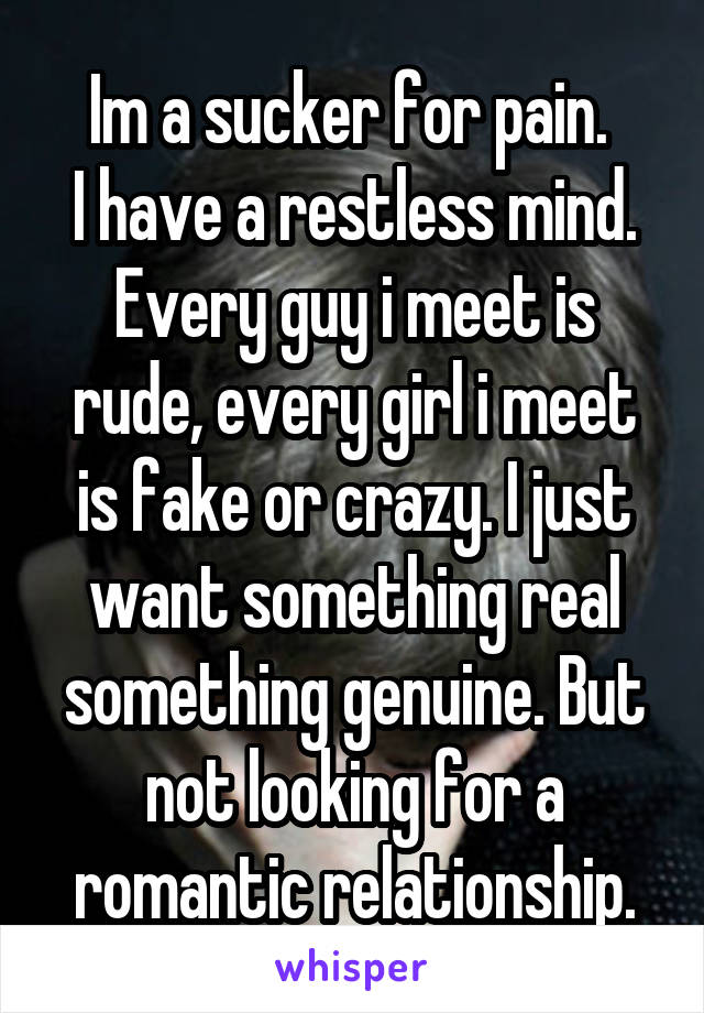 Im a sucker for pain. 
I have a restless mind.
Every guy i meet is rude, every girl i meet is fake or crazy. I just want something real something genuine. But not looking for a romantic relationship.