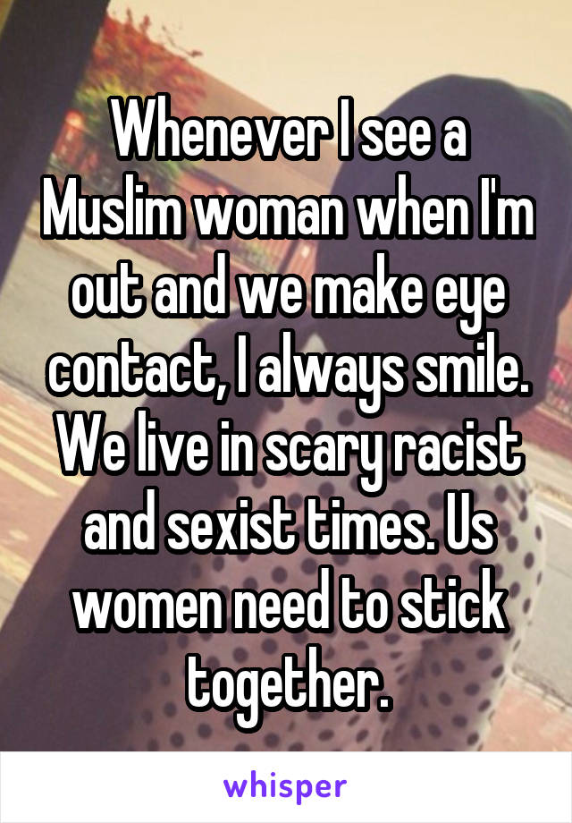 Whenever I see a Muslim woman when I'm out and we make eye contact, I always smile. We live in scary racist and sexist times. Us women need to stick together.