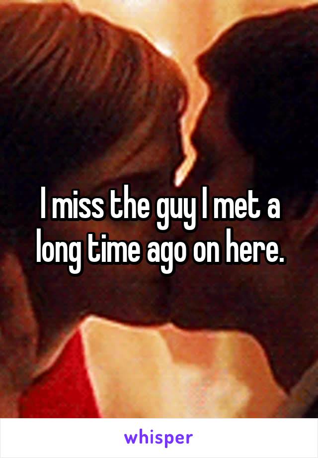 I miss the guy I met a long time ago on here.