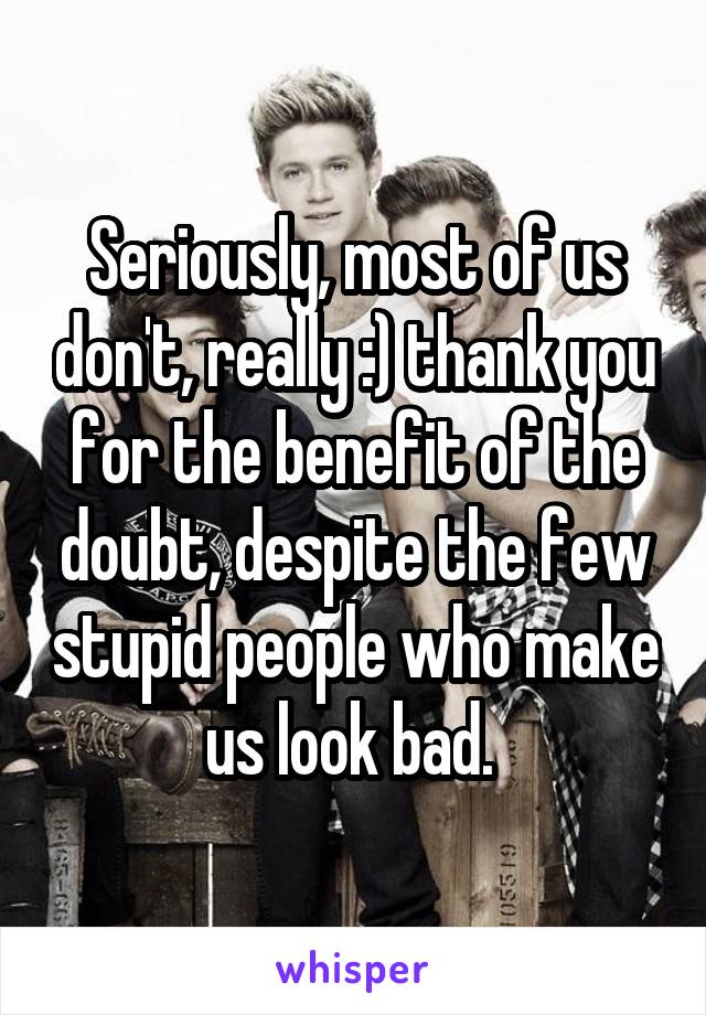 Seriously, most of us don't, really :) thank you for the benefit of the doubt, despite the few stupid people who make us look bad. 