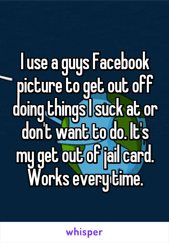 I use a guys Facebook picture to get out off doing things I suck at or don't want to do. It's my get out of jail card. Works every time.