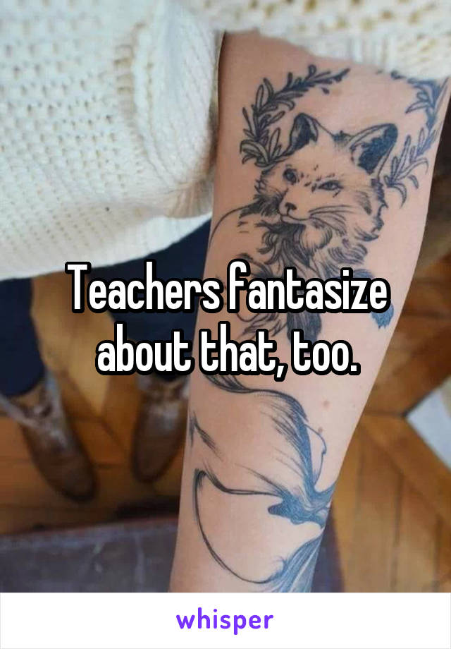 Teachers fantasize about that, too.