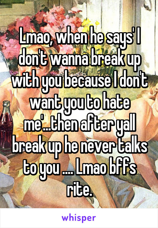 Lmao, when he says' I don't wanna break up with you because I don't want you to hate me'...then after yall break up he never talks to you .... Lmao bffs rite.