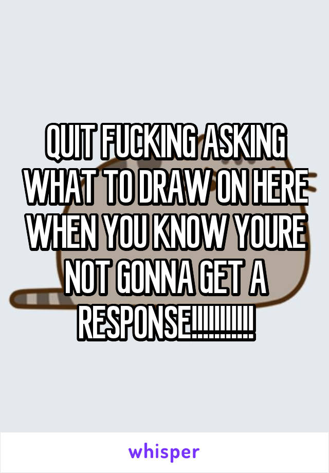 QUIT FUCKING ASKING WHAT TO DRAW ON HERE WHEN YOU KNOW YOURE NOT GONNA GET A RESPONSE!!!!!!!!!!!