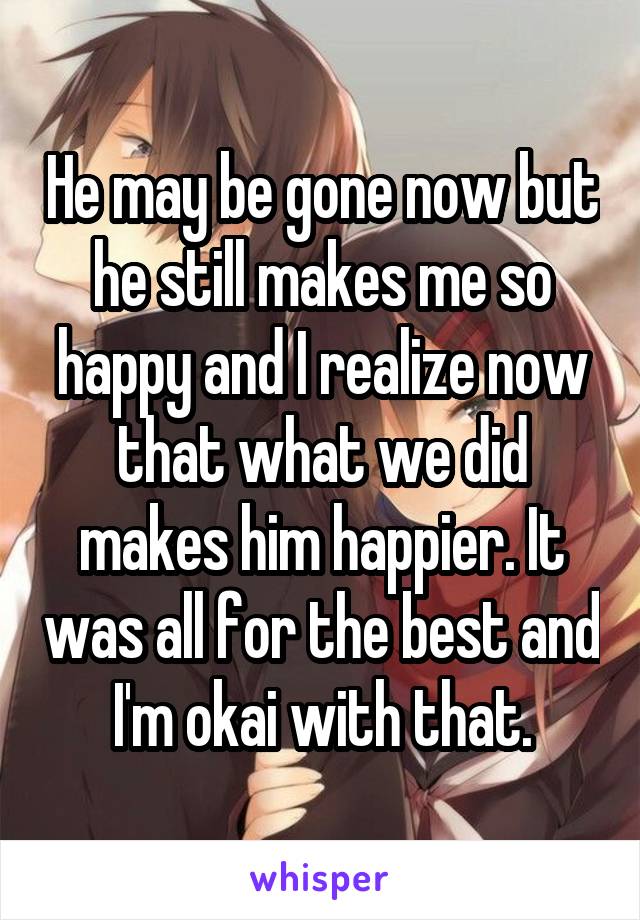 He may be gone now but he still makes me so happy and I realize now that what we did makes him happier. It was all for the best and I'm okai with that.