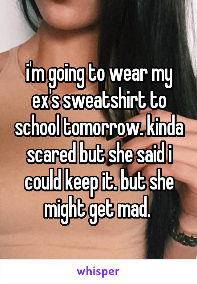 i'm going to wear my ex's sweatshirt to school tomorrow. kinda scared but she said i could keep it. but she might get mad. 