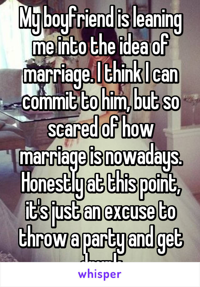 My boyfriend is leaning me into the idea of marriage. I think I can commit to him, but so scared of how marriage is nowadays. Honestly at this point, it's just an excuse to throw a party and get drunk