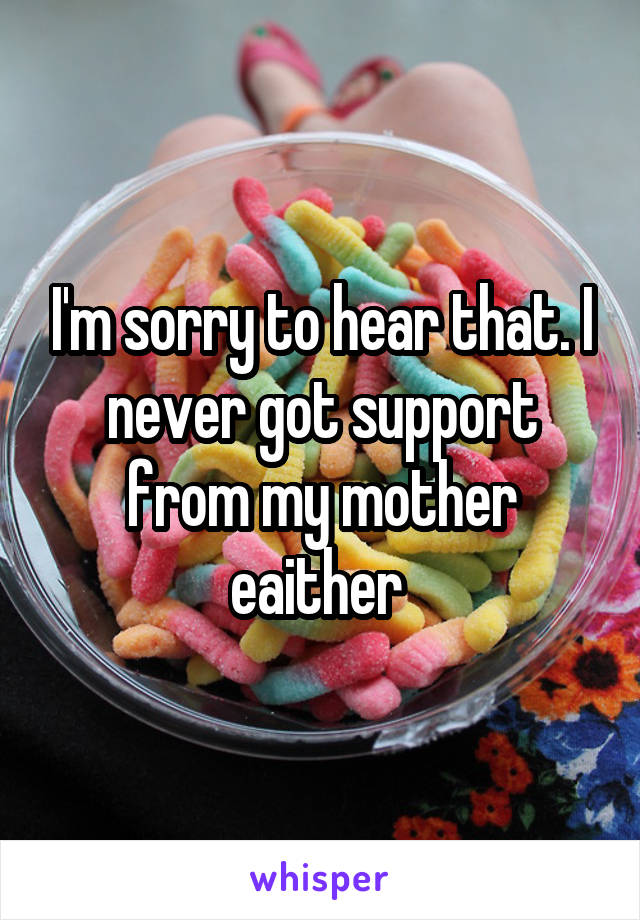 I'm sorry to hear that. I never got support from my mother eaither 