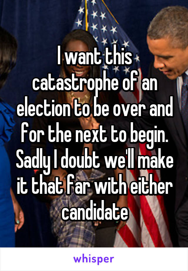 I want this catastrophe of an election to be over and for the next to begin. Sadly I doubt we'll make it that far with either candidate