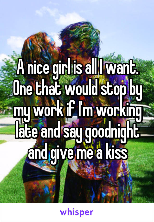 A nice girl is all I want. One that would stop by my work if I'm working late and say goodnight and give me a kiss