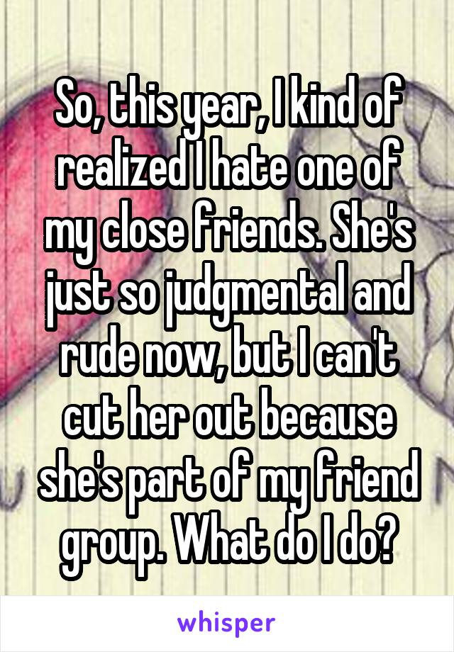 So, this year, I kind of realized I hate one of my close friends. She's just so judgmental and rude now, but I can't cut her out because she's part of my friend group. What do I do?