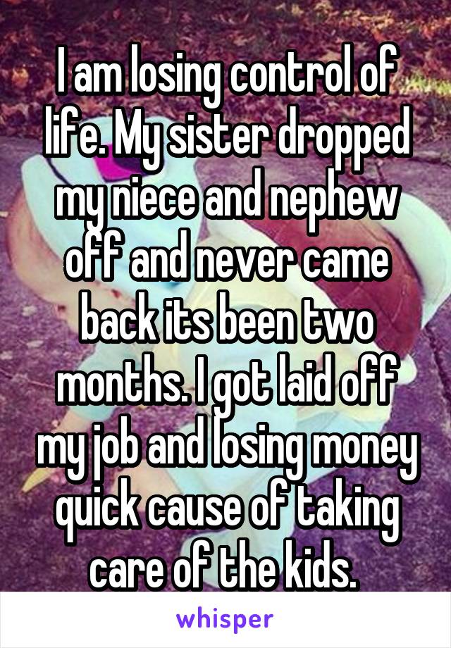 I am losing control of life. My sister dropped my niece and nephew off and never came back its been two months. I got laid off my job and losing money quick cause of taking care of the kids. 