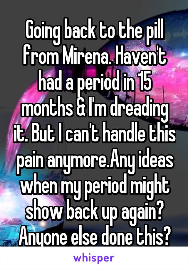 Going back to the pill from Mirena. Haven't had a period in 15 months & I'm dreading it. But I can't handle this pain anymore.Any ideas when my period might show back up again? Anyone else done this?