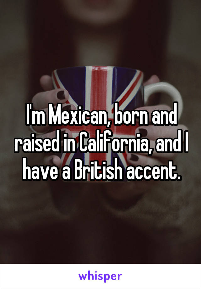 I'm Mexican, born and raised in California, and I have a British accent.