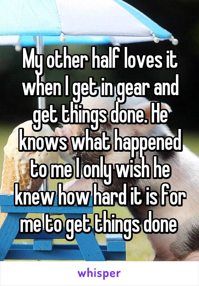 My other half loves it when I get in gear and get things done. He knows what happened to me I only wish he knew how hard it is for me to get things done 