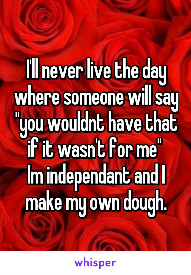 I'll never live the day where someone will say "you wouldnt have that if it wasn't for me" 
Im independant and I make my own dough.