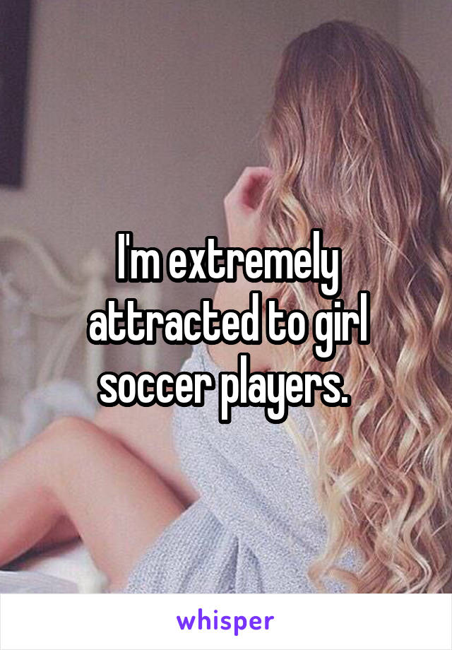 I'm extremely attracted to girl soccer players. 