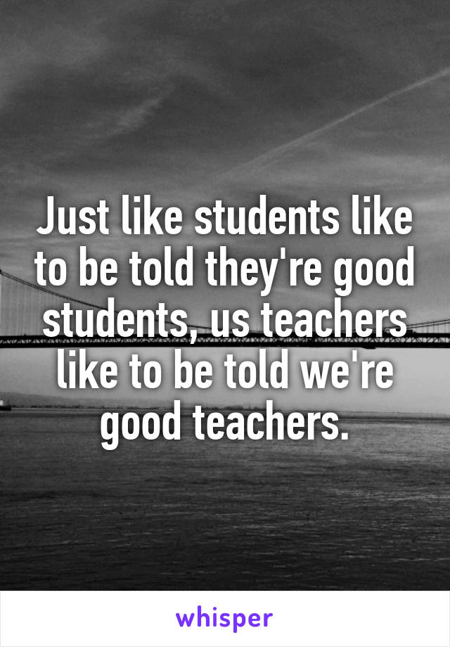 Just like students like to be told they're good students, us teachers like to be told we're good teachers.