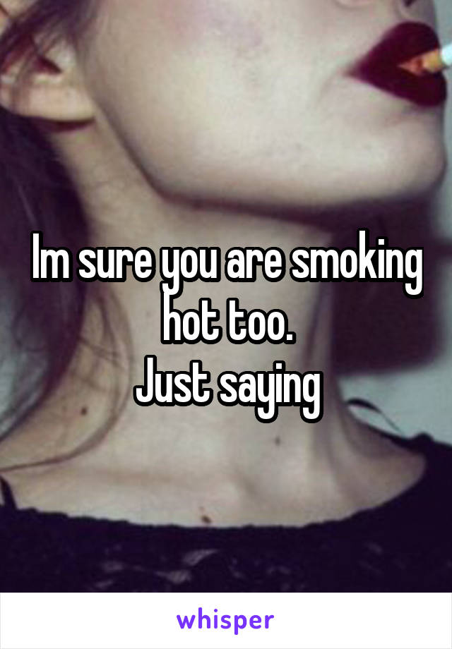 Im sure you are smoking hot too.
Just saying