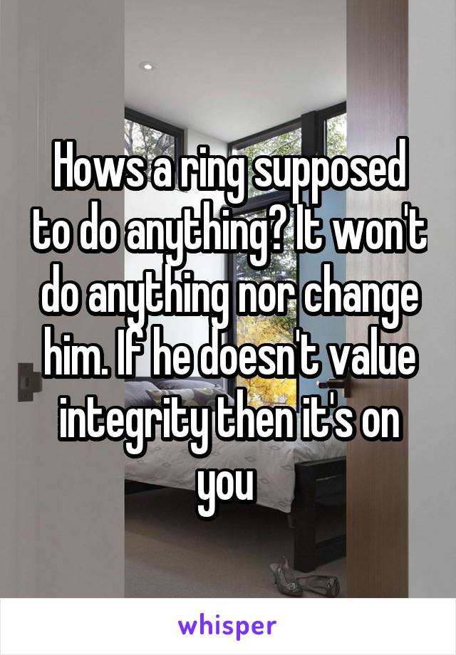 Hows a ring supposed to do anything? It won't do anything nor change him. If he doesn't value integrity then it's on you 