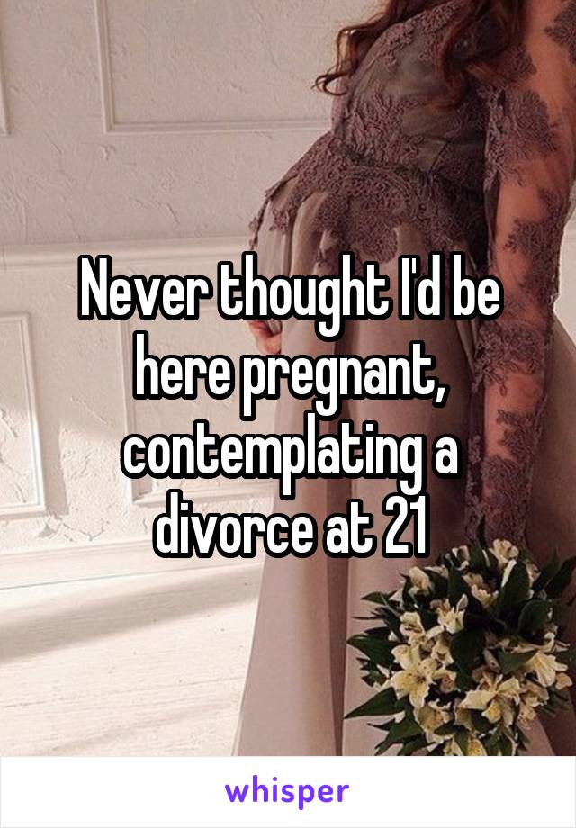 Never thought I'd be here pregnant, contemplating a divorce at 21