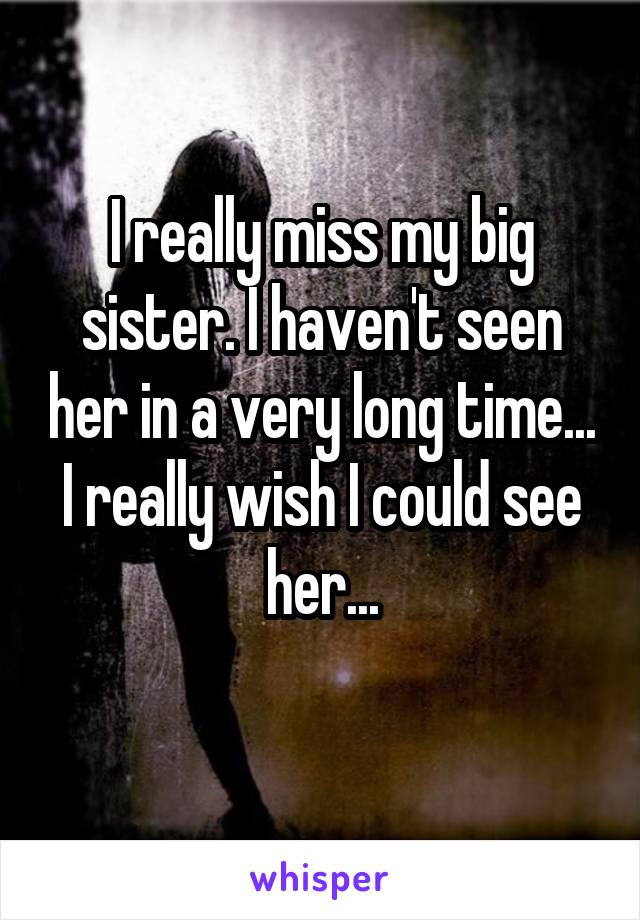 I really miss my big sister. I haven't seen her in a very long time... I really wish I could see her...
