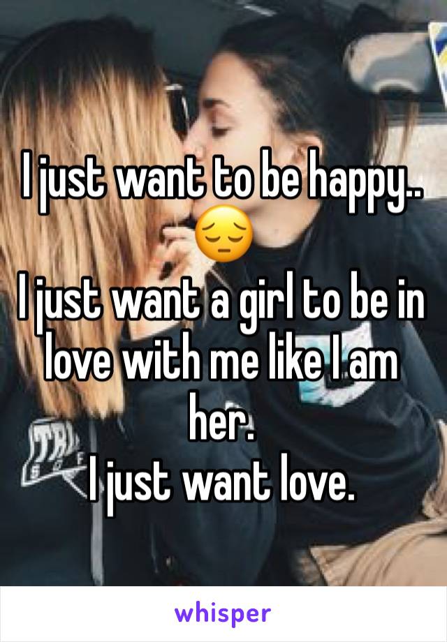 I just want to be happy.. 😔
I just want a girl to be in love with me like I am her. 
I just want love. 