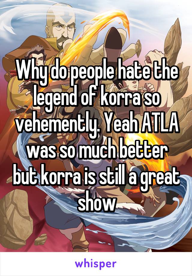 Why do people hate the legend of korra so vehemently. Yeah ATLA was so much better but korra is still a great show