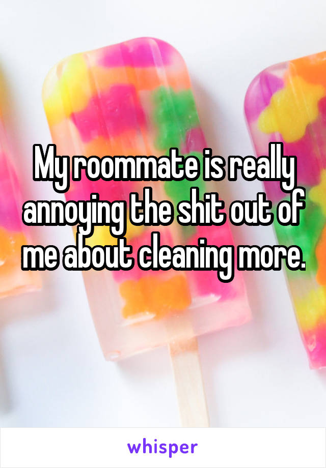 My roommate is really annoying the shit out of me about cleaning more. 