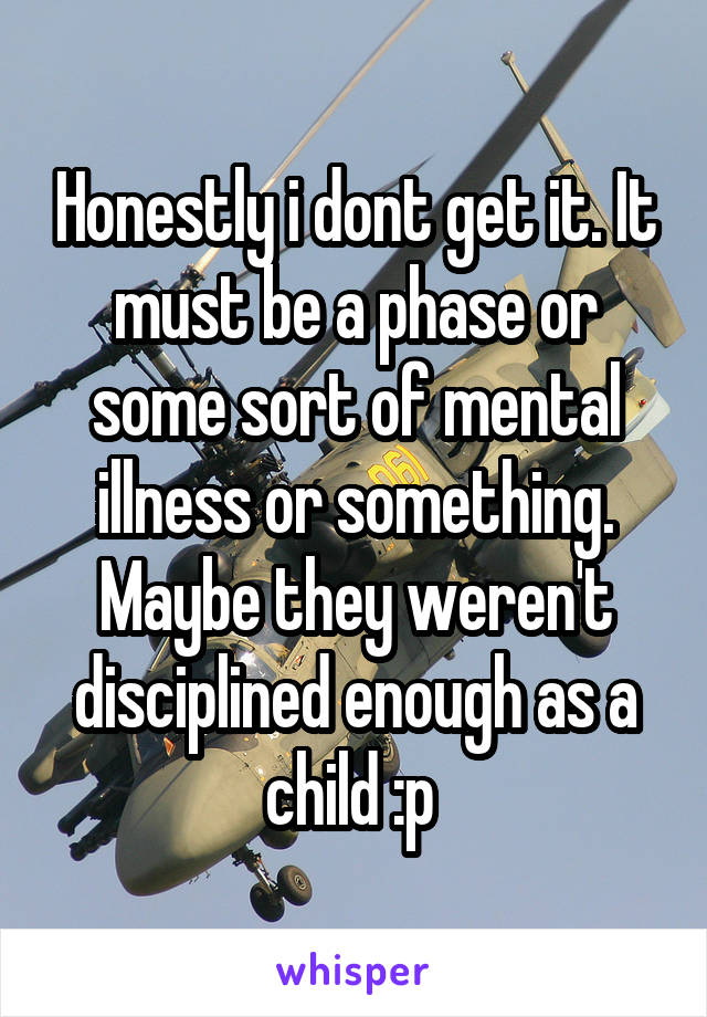 Honestly i dont get it. It must be a phase or some sort of mental illness or something. Maybe they weren't disciplined enough as a child :p 