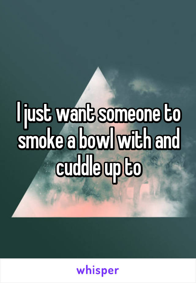 I just want someone to smoke a bowl with and cuddle up to