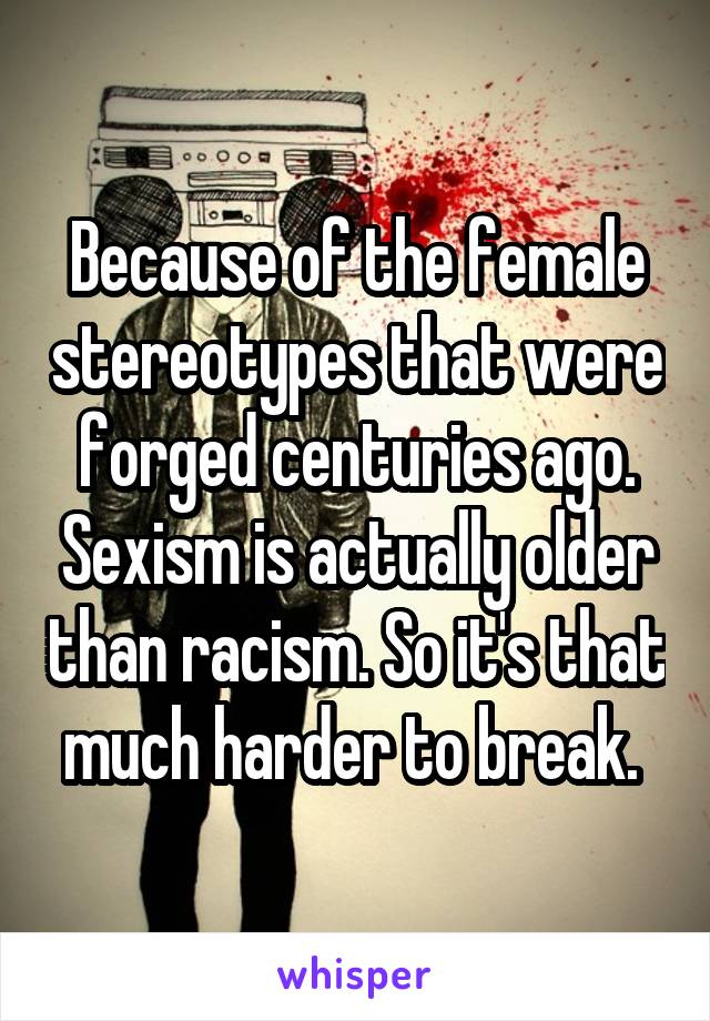 Because of the female stereotypes that were forged centuries ago. Sexism is actually older than racism. So it's that much harder to break. 