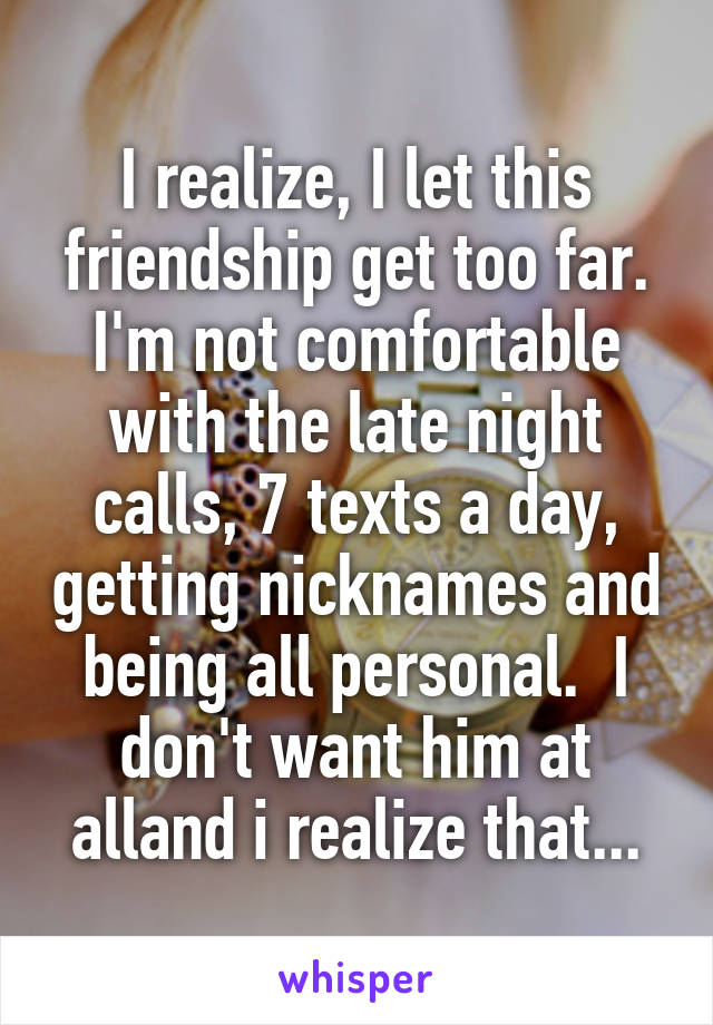 I realize, I let this friendship get too far. I'm not comfortable with the late night calls, 7 texts a day, getting nicknames and being all personal.  I don't want him at alland i realize that...