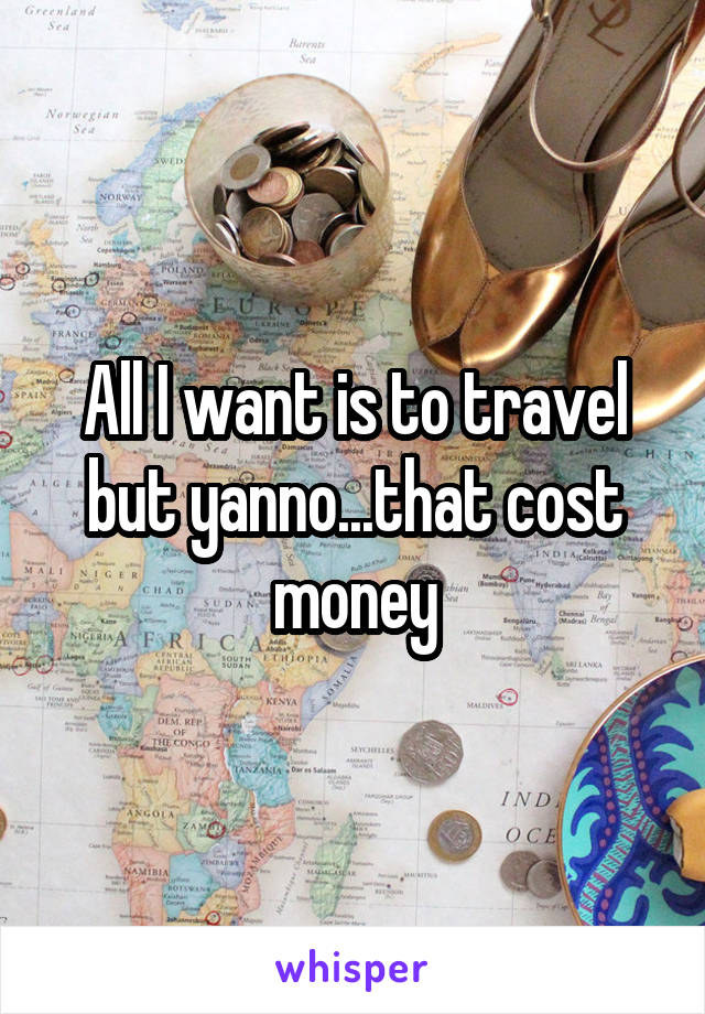 All I want is to travel but yanno...that cost money