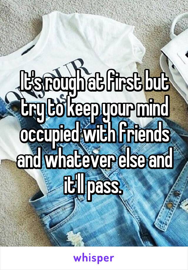 It's rough at first but try to keep your mind occupied with friends and whatever else and it'll pass. 