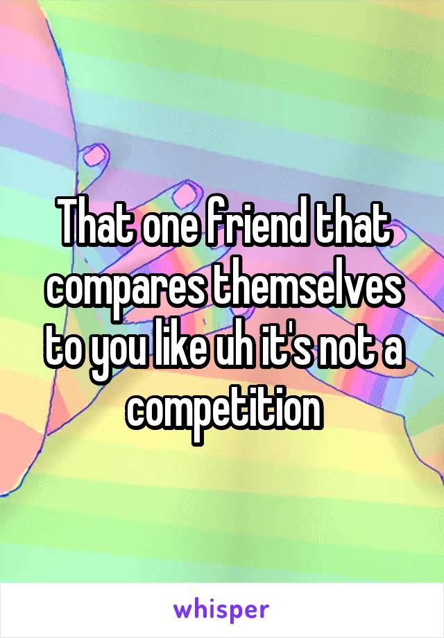 That one friend that compares themselves to you like uh it's not a competition