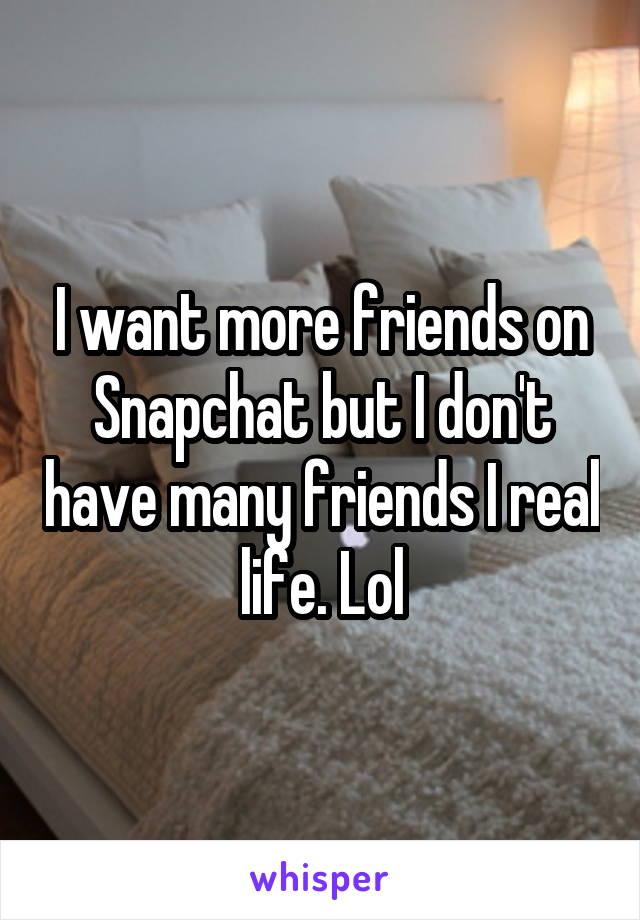 I want more friends on Snapchat but I don't have many friends I real life. Lol