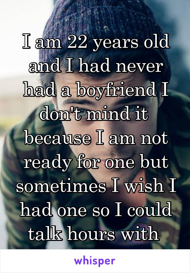 I am 22 years old and I had never had a boyfriend I don't mind it  because I am not ready for one but sometimes I wish I had one so I could talk hours with 