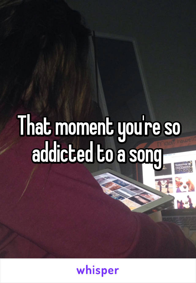 That moment you're so addicted to a song 