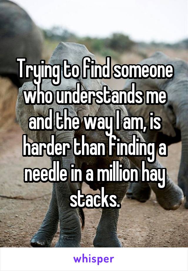 Trying to find someone who understands me and the way I am, is harder than finding a needle in a million hay stacks.