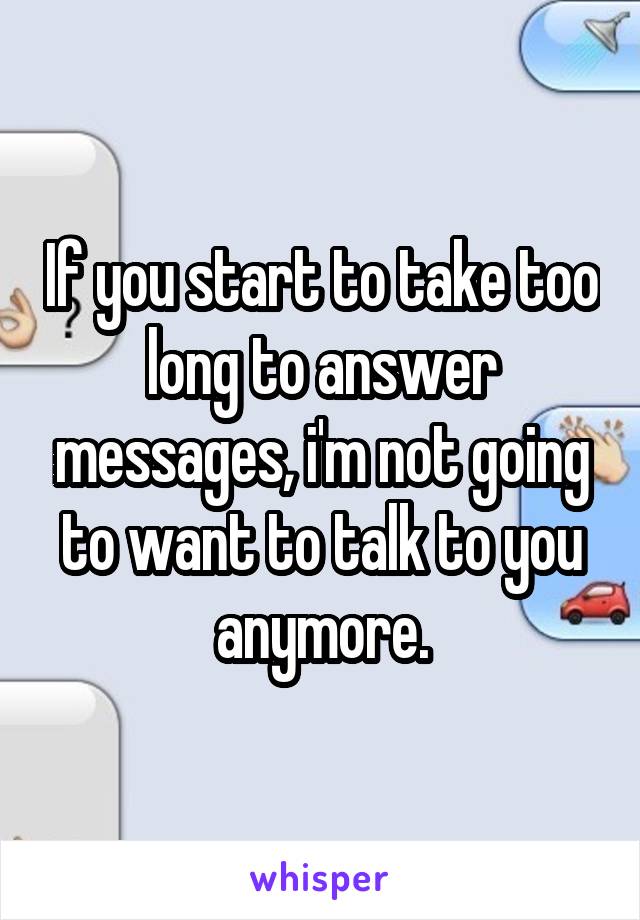 If you start to take too long to answer messages, i'm not going to want to talk to you anymore.