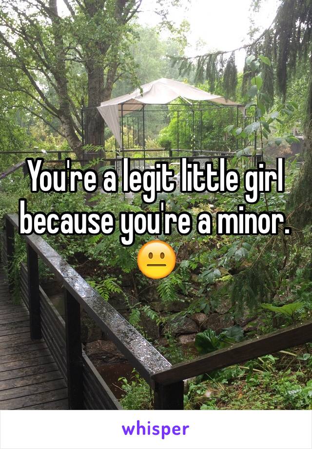 You're a legit little girl because you're a minor. 
😐