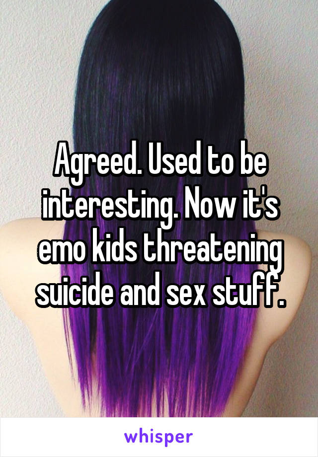 Agreed. Used to be interesting. Now it's emo kids threatening suicide and sex stuff.