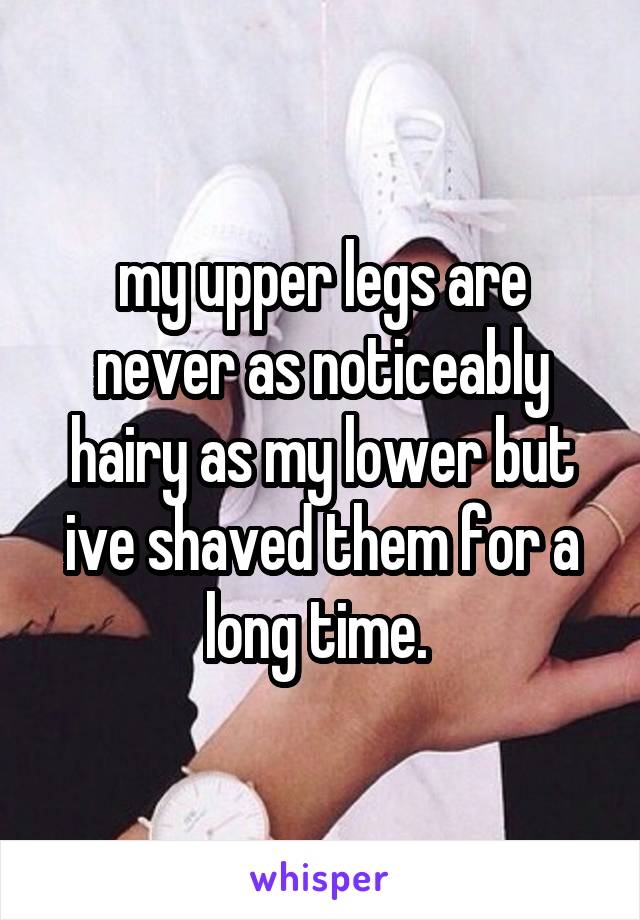 my upper legs are never as noticeably hairy as my lower but ive shaved them for a long time. 