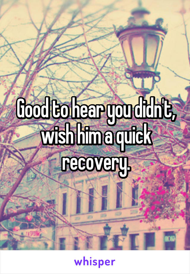 Good to hear you didn't, wish him a quick recovery.